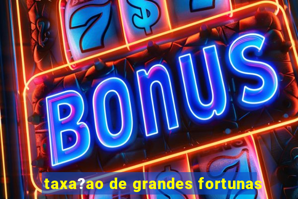 taxa?ao de grandes fortunas