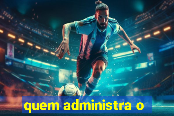 quem administra o