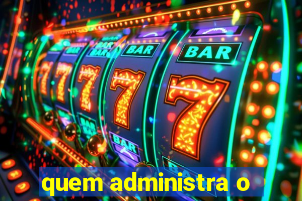 quem administra o