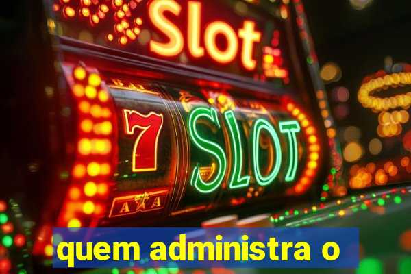 quem administra o