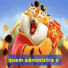 quem administra o