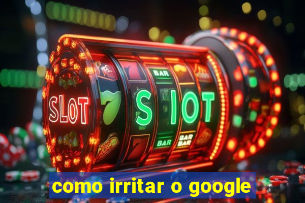 como irritar o google