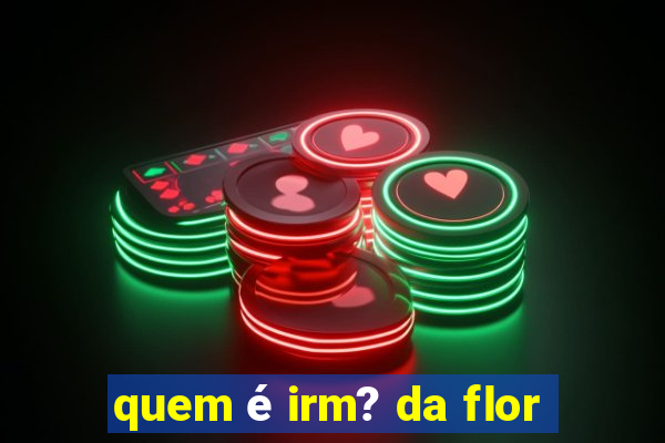 quem é irm? da flor